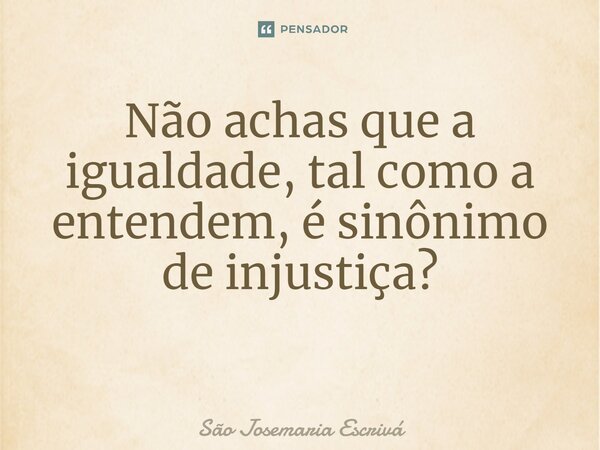 Não achas que a igualdade, tal como a entendem, é sinônimo de injustiça? ⁠... Frase de São Josemaria Escrivá.