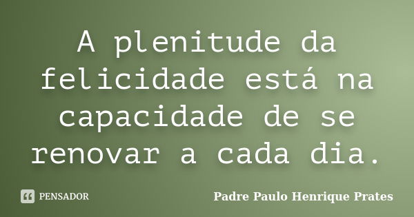 A plenitude da felicidade está na capacidade de se renovar a cada dia.... Frase de Padre Paulo Henrique Prates.