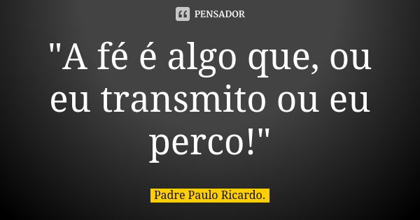 "A fé é algo que, ou eu transmito ou eu perco!"... Frase de Padre Paulo Ricardo.