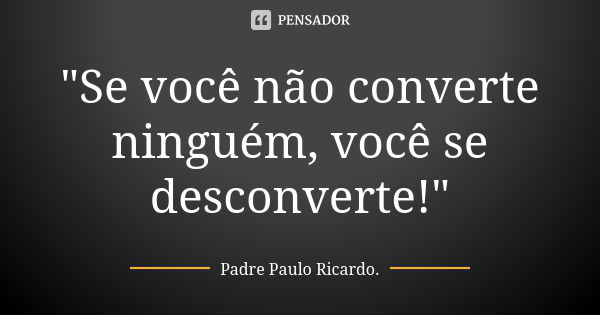 "Se você não converte ninguém, você se desconverte!"... Frase de Padre Paulo Ricardo.