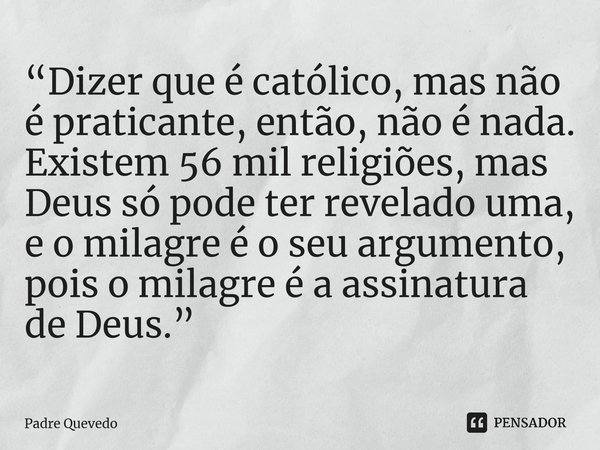 “Dizer que é católico, mas não é praticante, então, não é nada. Existem 56 mil religiões, mas Deus só pode ter revelado uma, e o milagre é o seu argumento, pois... Frase de Padre Quevedo.