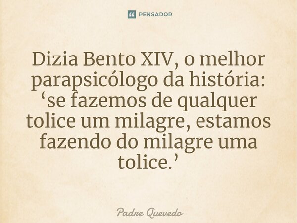 Dizia Bento XIV, o melhor parapsicólogo da história: ‘se fazemos de qualquer tolice um milagre, estamos fazendo do milagre uma tolice.’... Frase de Padre Quevedo.