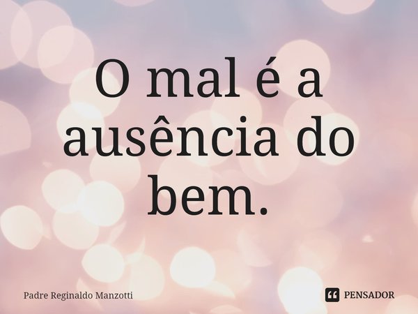 O mal é a ausência do bem.... Frase de Padre Reginaldo Manzotti.