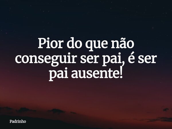 Pior do que não conseguir ser pai, é ser pai ausente!... Frase de Padrinho.