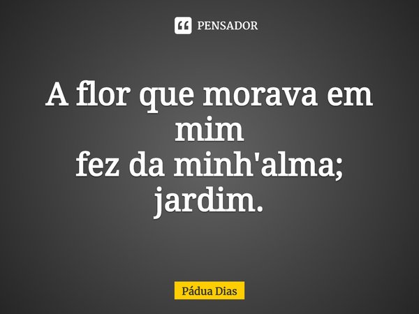 ⁠A flor que morava em mim
fez da minh'alma; jardim.... Frase de Pádua Dias.