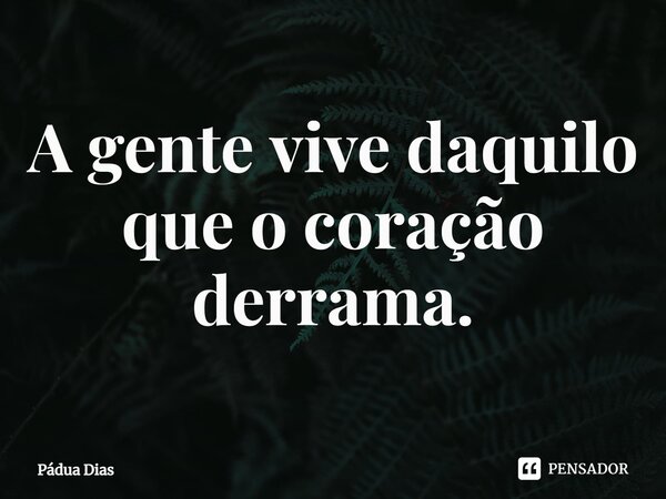 ⁠A gente vive daquilo que o coração derrama.... Frase de Pádua Dias.