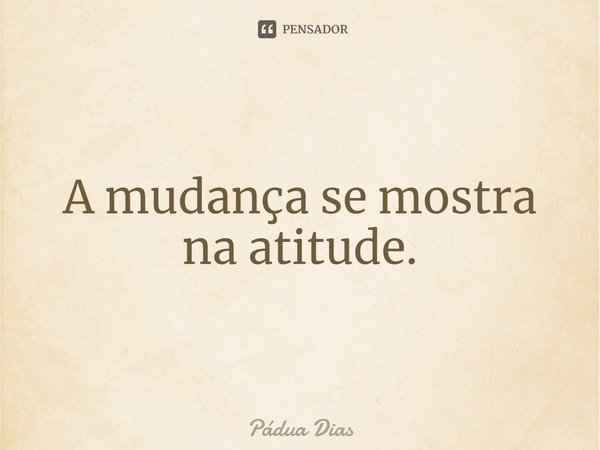 ⁠A mudança se mostra na atitude.... Frase de Pádua Dias.