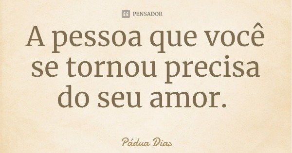 A pessoa que você se tornou precisa do seu amor.... Frase de Pádua Dias.