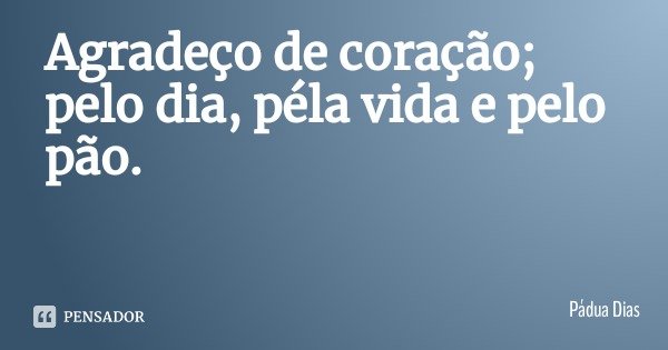 Agradeço de coração; pelo dia, péla vida e pelo pão.... Frase de Pádua Dias.