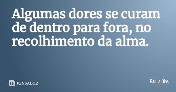 Algumas dores se curam de dentro para fora, no recolhimento da alma.... Frase de Pádua Dias.