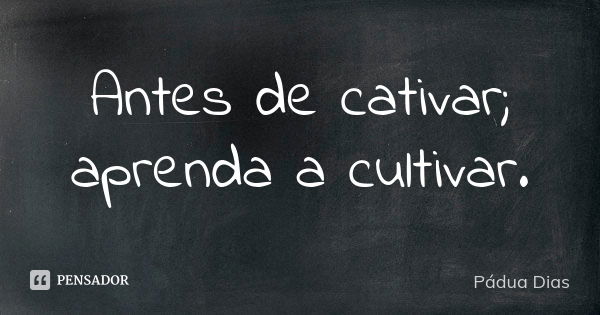 Antes de cativar; aprenda a cultivar.... Frase de Pádua Dias.