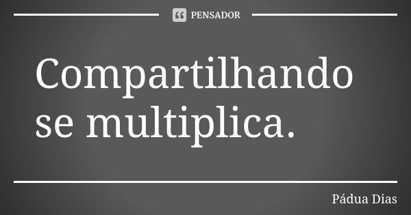 Compartilhando se multiplica.... Frase de Pádua Dias.