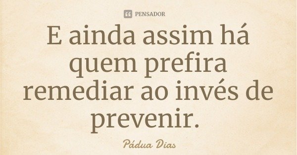 E ainda assim há quem prefira remediar ao invés de prevenir.... Frase de Pádua Dias.