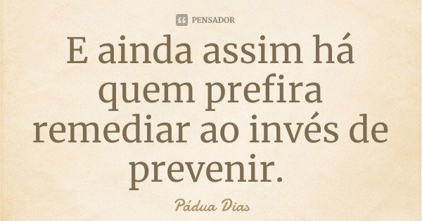 E ainda assim há quem prefira remediar ao invés de prevenir.... Frase de Pádua Dias.