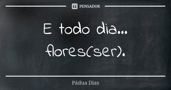 E todo dia... flores(ser).... Frase de Pádua Dias.