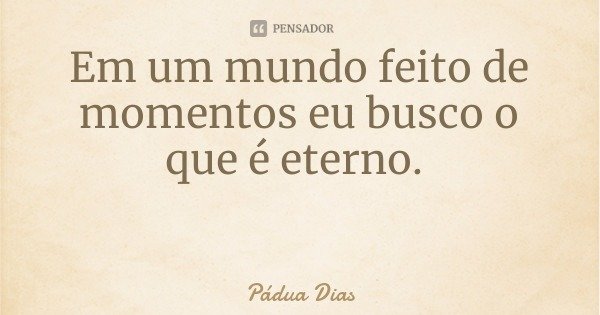 Em um mundo feito de momentos eu busco o que é eterno.... Frase de Pádua Dias.