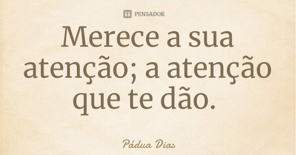 Merece a sua atenção; a atenção que te dão.... Frase de Pádua Dias.