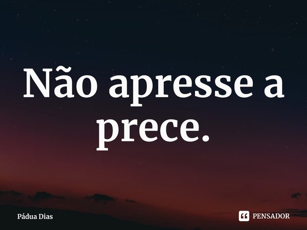 ⁠Não apresse a prece.... Frase de Pádua Dias.