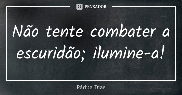 Não tente combater a escuridão; ilumine-a!... Frase de Pádua Dias.