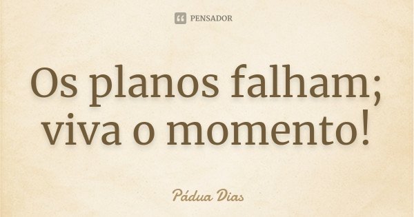 Os planos falham;
viva o momento!... Frase de Pádua Dias.