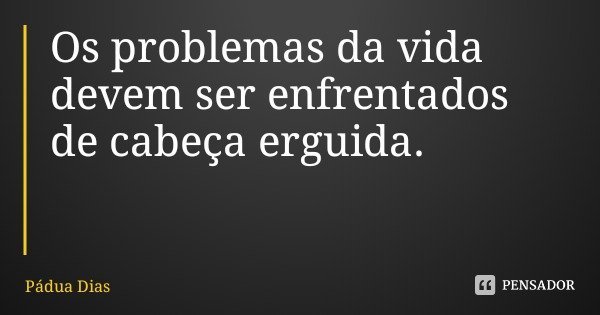 Os problemas da vida devem ser enfrentados de cabeça erguida.... Frase de Pádua Dias.