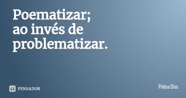 Poematizar;
ao invés de problematizar.... Frase de Pádua Dias.