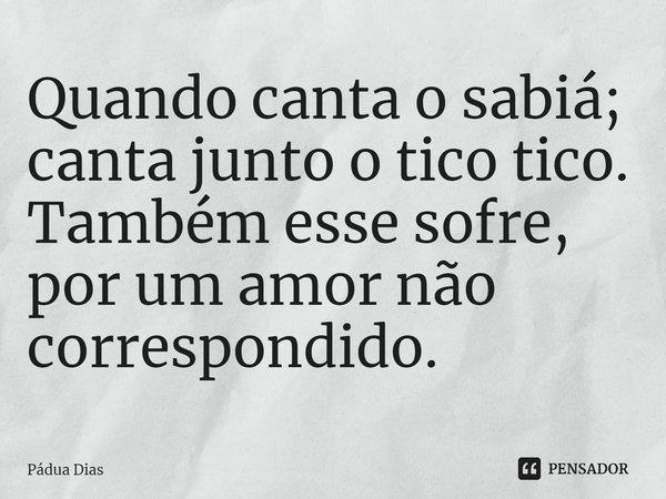 ⁠Quando canta o sabiá;
canta junto o tico tico.
Também esse sofre,
por um amor não correspondido.... Frase de Pádua Dias.