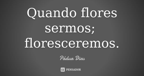 Quando flores sermos; floresceremos.... Frase de Pádua Dias.