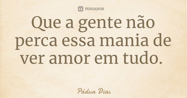Que a gente não perca essa mania de ver amor em tudo.... Frase de Pádua Dias.