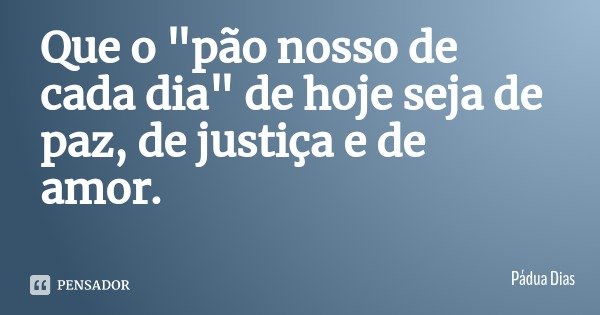 Que o "pão nosso de cada dia" de hoje seja de paz, de justiça e de amor.... Frase de Pádua Dias.
