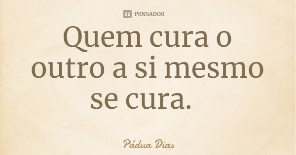 Quem cura o outro a si mesmo se cura.... Frase de Pádua Dias.