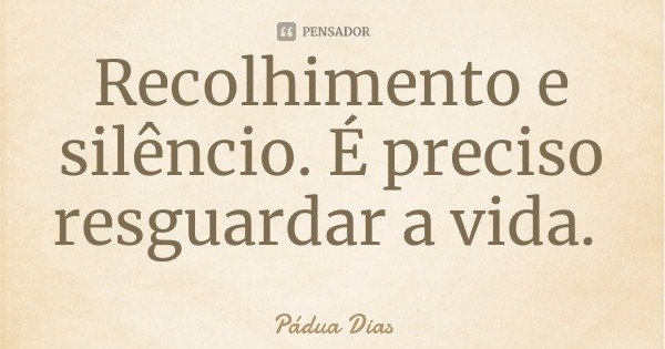 Recolhimento e silêncio. É preciso resguardar a vida.... Frase de Pádua Dias.