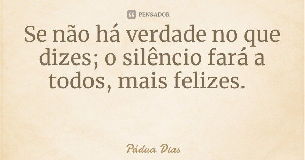Se não há verdade no que dizes; o silêncio fará a todos, mais felizes.... Frase de Pádua Dias.