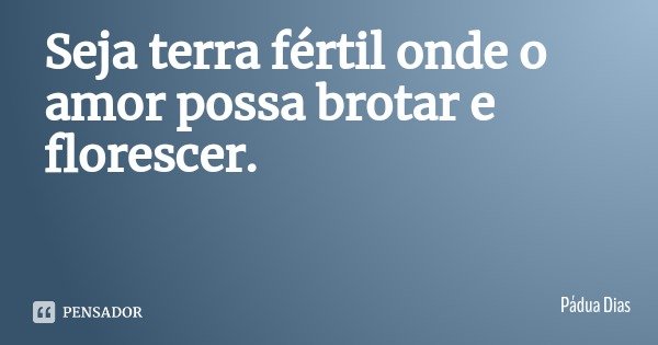 Seja terra fértil onde o amor possa brotar e florescer.... Frase de Pádua Dias.