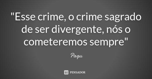 "Esse crime, o crime sagrado de ser divergente, nós o cometeremos sempre"... Frase de Pagu.