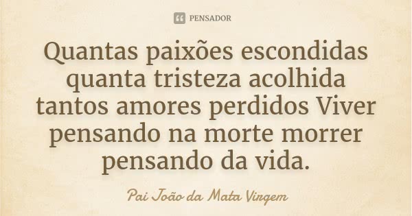 Quantas paixões escondidas quanta tristeza acolhida tantos amores perdidos Viver pensando na morte morrer pensando da vida.... Frase de Pai João da Mata Virgem.