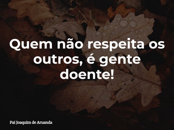 Quem não respeita os outros, é gente doente!... Frase de Pai Joaquim de Aruanda.