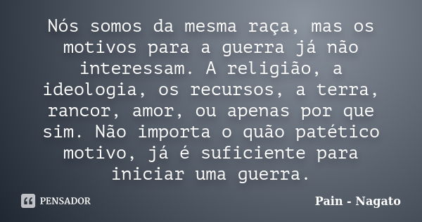 Nós somos da mesma raça, mas os motivos para a guerra já não interessam. A religião, a ideologia, os recursos, a terra, rancor, amor, ou apenas por que sim. Não... Frase de Pain - Nagato.