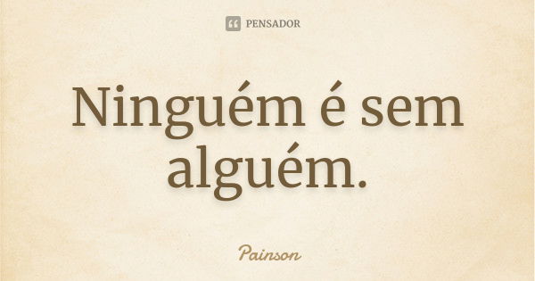 Ninguém é sem alguém.... Frase de Painson.