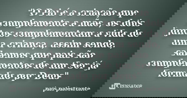 "O Pai é a criação que complementa a mãe, os dois juntos complementam a vida de uma criança, assim sendo, sabemos que pais são complementos de um Ser já fo... Frase de pais palestrante.