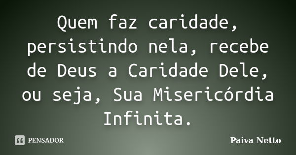 Quem faz caridade, persistindo nela, recebe de Deus a Caridade Dele, ou seja, Sua Misericórdia Infinita.... Frase de Paiva Netto.