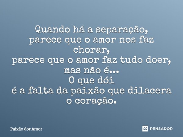 Quando há a separação, parece que o amor nos faz chorar, parece que o amor faz tudo doer, mas não é... O que dói é a falta da paixão que dilacera o coração.... Frase de Paixão dor Amor.