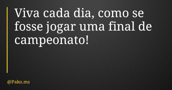 Viva cada dia, como se fosse jogar uma final de campeonato!... Frase de Pako.ms.