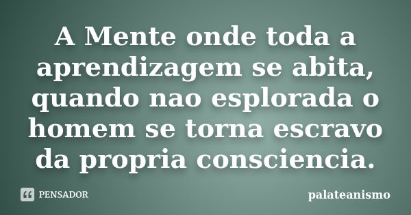 A Mente onde toda a aprendizagem se abita, quando nao esplorada o homem se torna escravo da propria consciencia.... Frase de palateanismo.