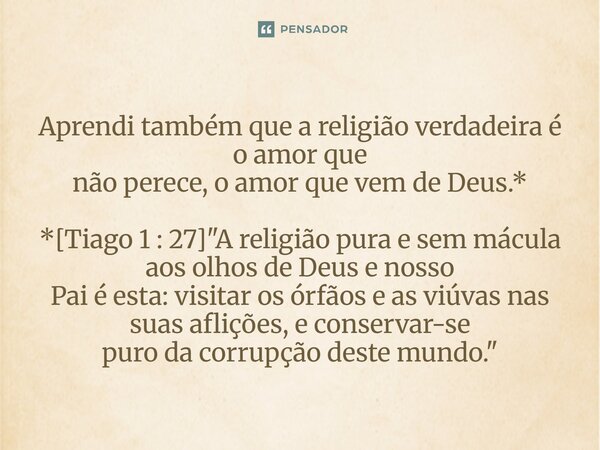 ⁠Aprendi também que a religião verdadeira é o amor que não perece, o amor que vem de Deus.* *[Tiago 1 : 27] "A religião pura e sem mácula aos olhos de Deus... Frase de Palavra de Antonio Antolini.