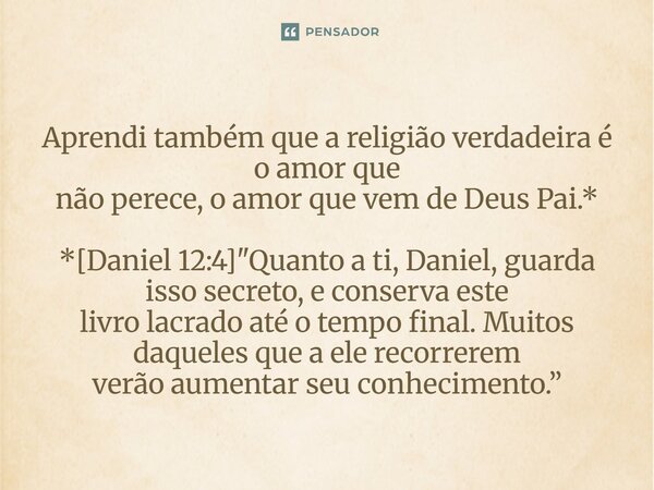 ⁠Aprendi também que a religião verdadeira é o amor que não perece, o amor que vem de Deus Pai.* *[Daniel 12:4] "Quanto a ti, Daniel, guarda isso secreto, e... Frase de Palavra de Antonio Antolini.
