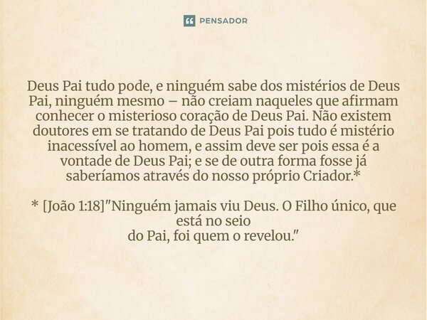 Deus Pai tudo pode, e ninguém sabe dos mistérios de Deus Pai, ninguém mesmo – não creiam naqueles que afirmam conhecer o misterioso coração de Deus Pai. Não ex... Frase de Palavra de Antonio Antolini.