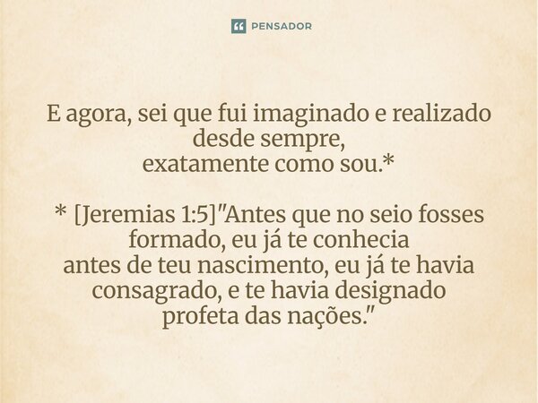 ⁠E agora, sei que fui imaginado e realizado desde sempre, exatamente como sou.* * [Jeremias 1:5] "Antes que no seio fosses formado, eu já te conhecia antes... Frase de Palavra de Antonio Antolini.