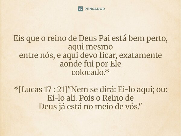⁠Eis que o reino de Deus Pai está bem perto, aqui mesmo entre nós, e aqui devo ficar, exatamente aonde fui por Ele colocado.* *[Lucas 17 : 21] "Nem se dirá... Frase de Palavra de Antonio Antolini.