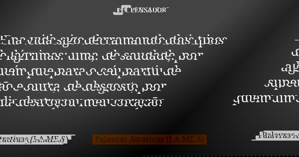 E na vida sigo derramando dois tipos de lágrimas: uma, de saudade, por alguém que para o céu partiu de supetão e outra, de desgosto, por quem um dia destroçou m... Frase de Palavras Atrativas (J.A.ME.S).